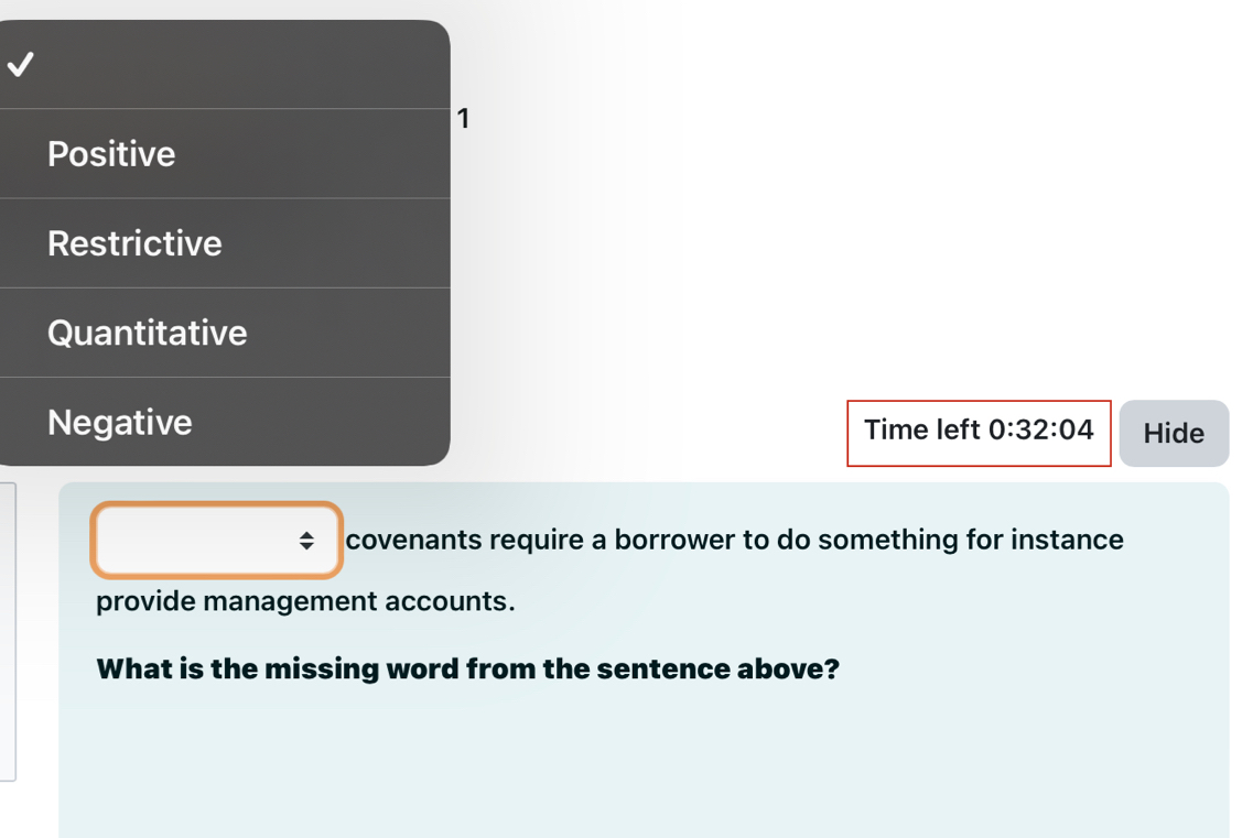 1
Positive
Restrictive
Quantitative
Negative Time left 0:32:04 Hide
covenants require a borrower to do something for instance
provide management accounts.
What is the missing word from the sentence above?