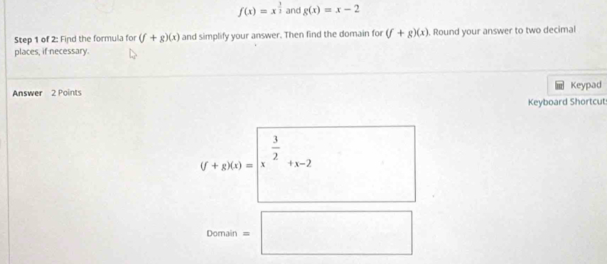 f(x)=x^(frac 3)2 and g(x)=x-2
Step 1 of 2: Find the formula for (f+g)(x) and simplify your answer. Then find the domain for (f+g)(x). Round your answer to two decimal 
places, if necessary. 
Answer 2 Points Keypad 
Keyboard Shortcut
f+g)(x)=|x^(frac 3)2+x-2
Domain=□