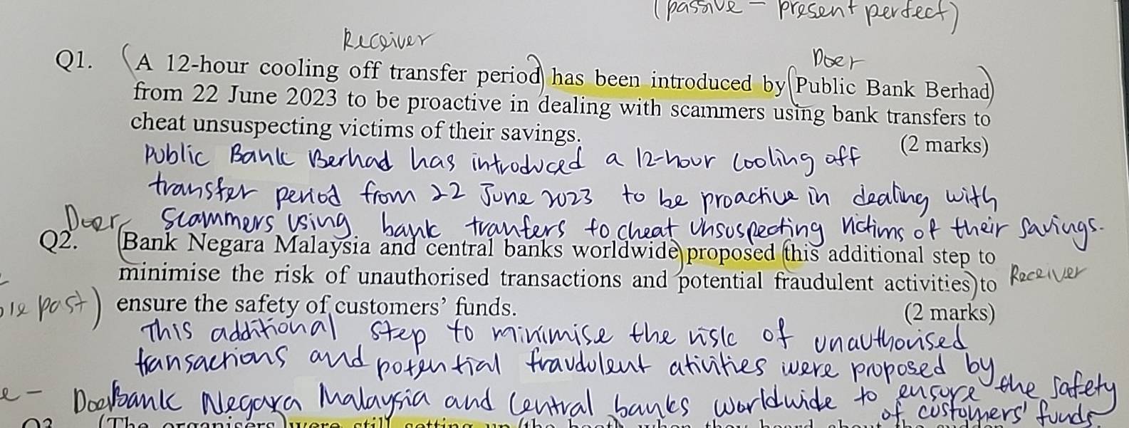 A 12-hour cooling off transfer period has been introduced by Public Bank Berhad 
from 22 June 2023 to be proactive in dealing with scammers using bank transfers to 
cheat unsuspecting victims of their savings. 
(2 marks) 
Q2. Bank Negara Malaysia and central banks worldwide proposed this additional step to 
minimise the risk of unauthorised transactions and potential fraudulent activities)to 
ensure the safety of customers’ funds. 
(2 marks)