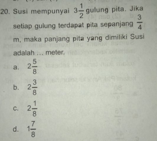 Susi mempunyai 3 1/2  gulung pita. Jika
setiap gulung terdapat pita sepanjang  3/4 
m, maka panjang pita yang dimiliki Susi
adalah ... meter.
a. 2 5/8 
b. 2 3/8 
C. 2 1/8 
d. 1 7/8 