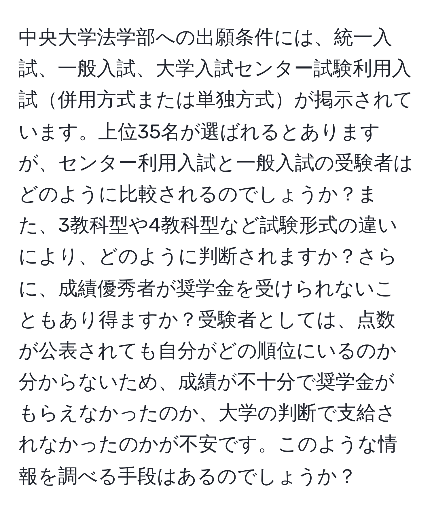 中央大学法学部への出願条件には、統一入試、一般入試、大学入試センター試験利用入試併用方式または単独方式が掲示されています。上位35名が選ばれるとありますが、センター利用入試と一般入試の受験者はどのように比較されるのでしょうか？また、3教科型や4教科型など試験形式の違いにより、どのように判断されますか？さらに、成績優秀者が奨学金を受けられないこともあり得ますか？受験者としては、点数が公表されても自分がどの順位にいるのか分からないため、成績が不十分で奨学金がもらえなかったのか、大学の判断で支給されなかったのかが不安です。このような情報を調べる手段はあるのでしょうか？