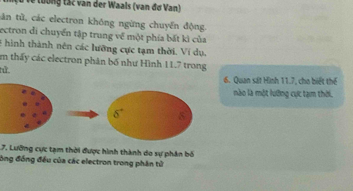 lệu về tưổng tác van der Waals (van đơ Van)
tân tử, các electron không ngừng chuyển động.
ectron di chuyển tập trung về một phía bất kì của
E hình thành nên các lưỡng cực tạm thời. Ví dụ,
Im thấy các electron phân bố như Hình 11.7 trong
tử.
6. Quan sát Hình 11.7, cho biết thế
nào là một lưỡng cực tạm thời.
17. Lưỡng cực tạm thời được hình thành do sự phân bố
ồng đồng đều của các electron trong phân tử