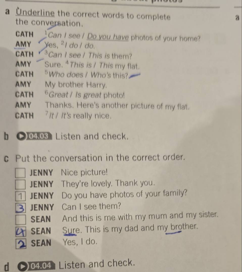 a Underline the correct words to complete
a
the conversation.
CATH Can I see / Do you have photos of your home?
AMY Yes, ²I do / do.
CATH Can I see / This is them?
AMY Sure. ⁴ This is / This my flat.
CATH 5Who does / Who's this?
AMY My brother Harry.
CATH *Great / Is great photo!
AMY Thanks. Here's another picture of my flat.
CATH 7 It / It's really nice.
b ●) 04.03 Listen and check.
c Put the conversation in the correct order.
ENNY Nice picture!
JENNY They're lovely. Thank you.
JENNY Do you have photos of your family?
JENNY Can I see them?
SEAN And this is me with my mum and my sister.
SEAN Sure. This is my dad and my brother.
SEAN Yes, I do.
d () 04.04 Listen and check.