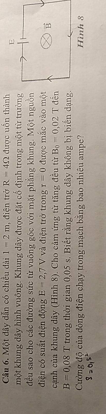 Một dây dẫn có chiều dài 1=2m , điện trở R=4Omega được uốn thành
một khung dây hình vuông. Khung dây được đặt cố định trong một từ trường
đều sao cho các đường sức từ vuông góc với mặt phẳng khung. Một nguồn
điện có suất điện động E=2,7V và điện trở trong r=0 được mắc vào một
cạnh của khung dây (Hình 8). Cho cảm ứng từ tăng đều từ B_0=0,02T đến
B=0,08T trong thời gian 0,05 s. Biết rằng khung dây không bị biến dạng.
Cường độ của dòng điện chạy trong mạch bằng bao nhiêu ampe? 
82015²