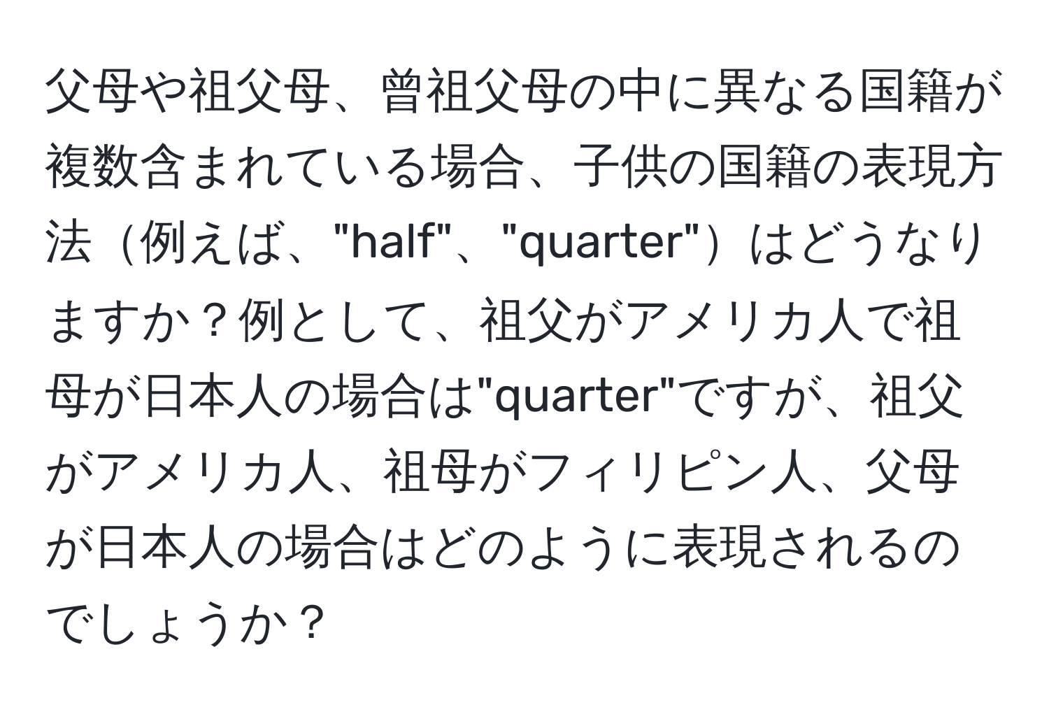 父母や祖父母、曾祖父母の中に異なる国籍が複数含まれている場合、子供の国籍の表現方法例えば、"half"、"quarter"はどうなりますか？例として、祖父がアメリカ人で祖母が日本人の場合は"quarter"ですが、祖父がアメリカ人、祖母がフィリピン人、父母が日本人の場合はどのように表現されるのでしょうか？