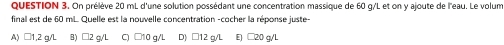 On prélève 20 mL d'une solution possédant une concentration massique de 60 g/L et on y ajoute de l'eau. Le volum
final est de 60 mL. Quelle est la nouvelle concentration -cocher la réponse juste-
A) □1,2 g/L B) C) □10 g/L D) □12 q/L E) □20 g/L