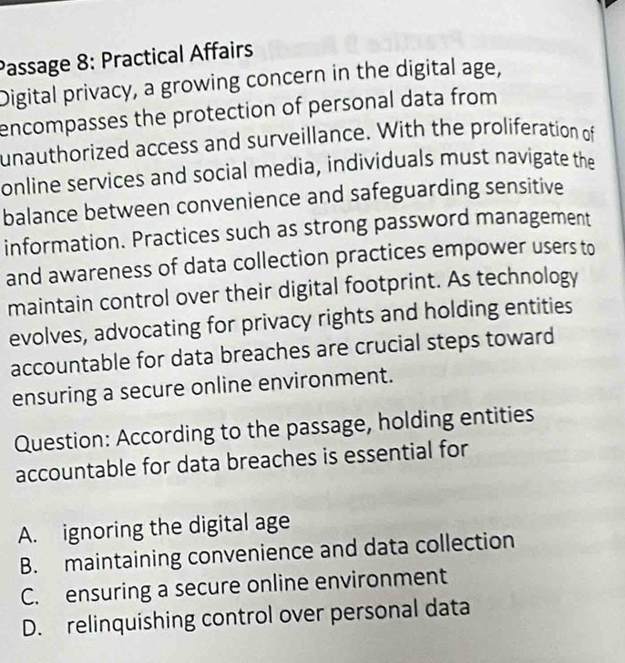 Passage 8: Practical Affairs
Digital privacy, a growing concern in the digital age,
encompasses the protection of personal data from 
unauthorized access and surveillance. With the proliferation of
online services and social media, individuals must navigate the
balance between convenience and safeguarding sensitive
information. Practices such as strong password management
and awareness of data collection practices empower users to
maintain control over their digital footprint. As technology
evolves, advocating for privacy rights and holding entities
accountable for data breaches are crucial steps toward
ensuring a secure online environment.
Question: According to the passage, holding entities
accountable for data breaches is essential for
A. ignoring the digital age
B. maintaining convenience and data collection
C. ensuring a secure online environment
D. relinquishing control over personal data