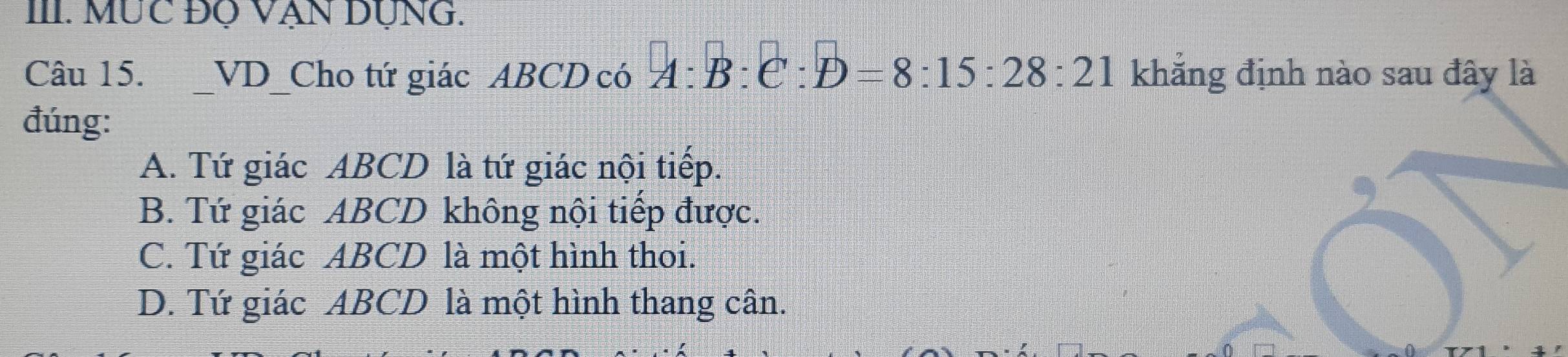 MỤC ĐQ VẠn Dụng.
Câu 15. _VD_Cho tứ giác ABCD có A:B:e:D=8:15:28:21 khẳng định nào sau đây là
đúng:
A. Tứ giác ABCD là tứ giác nội tiếp.
B. Tứ giác ABCD không nội tiếp được.
C. Tứ giác ABCD là một hình thoi.
D. Tứ giác ABCD là một hình thang cân.