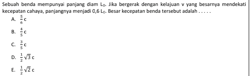 Sebuah benda mempunyai panjang diam L₀. Jika bergerak dengan kelajuan v yang besarnya mendekati
kecepatan cahaya, panjangnya menjadi 0,6 L₀. Besar kecepatan benda tersebut adalah . . . . .
A.  5/6 c
B.  4/5 c
C.  3/5 c
D.  1/2 sqrt(3)c
E.  1/2 sqrt(2)c