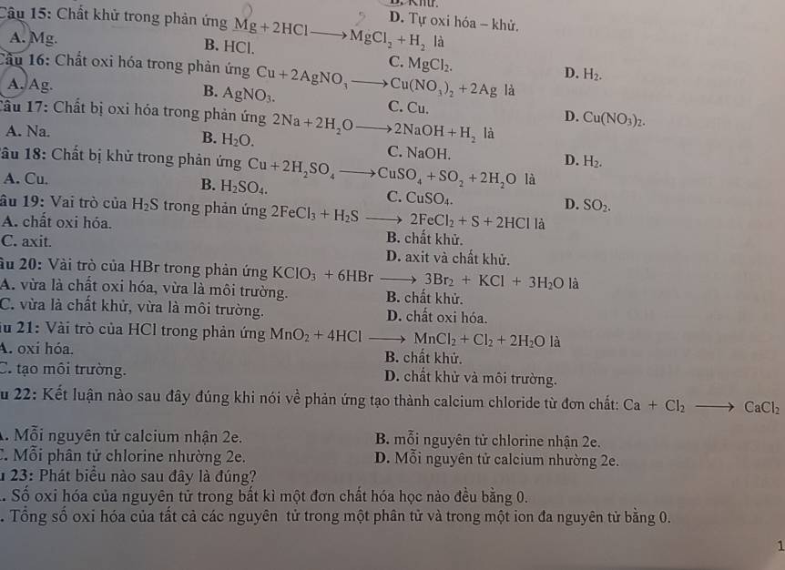 Chất khử trong phản ứng Mg+2HClto MgCl_2+H_2 D. Tự oxi hóa - khử.
A. Mg. B. HCl.
là
C.
Cầu 16: Chất oxi hóa trong phản ứng Cu+2AgNO_3to Cu(NO_3)_2+2Ag MgCl_2.
D. H_2.
B.
là
A. Ag. AgNO_3. C. Cu. D. Cu(NO_3)_2.
Tầu 17: Chất bị oxi hóa trong phản ứng 2Na+2H_2Oto 2NaOH+H_2 là
A. Na. B. H_2O.
C. NaOH.
1ầu 18: Chất bị khử trong phản ứng Cu+2H_2SO_4to CuSO_4+SO_2+2H_2O
D. H_2.
A. Cu. là
B. H_2SO_4.
C. CuSO_4.
D. SO_2.
âu 19: Vai trò của H_2S trong phản ứng 2FeCl_3+H_2S 2FeCl_2+S+2HCl là
A. chất oxi hóa. B. chất khử.
C. axit. D. axit và chất khử.
ầu 20: Vài trò của HBr trong phản ứng KCIO_3+6HBr _  ^circ  3Br_2+KCl+3H_2O là
A. vừa là chất oxi hóa, vừa là môi trường. B. chất khử.
C. vừa là chất khử, vừa là môi trường. D. chất oxi hóa.
lu 21: Vài trò của HCl trong phản ứng MnO_2+4HCl MnCl_2+Cl_2+2H_2O là
A. oxí hóa. B. chất khử.
C. tạo môi trường. D. chất khử và môi trường.
Su 22: Kết luận nào sau đây đúng khi nói về phản ứng tạo thành calcium chloride từ đơn chất: Ca+Cl_2to CaCl_2
A. Mỗi nguyên tử calcium nhận 2e. B. mỗi nguyên tử chlorine nhận 2e.
C. Mỗi phân tử chlorine nhường 2e. D. Mỗi nguyên tử calcium nhường 2e.
* 23: Phát biểu nào sau đây là đúng?
.. Số oxi hóa của nguyên tử trong bất kì một đơn chất hóa học nào đều bằng 0.
. Tổng số oxi hóa của tất cả các nguyên tử trong một phân tử và trong một ion đa nguyên tử bằng 0.
1