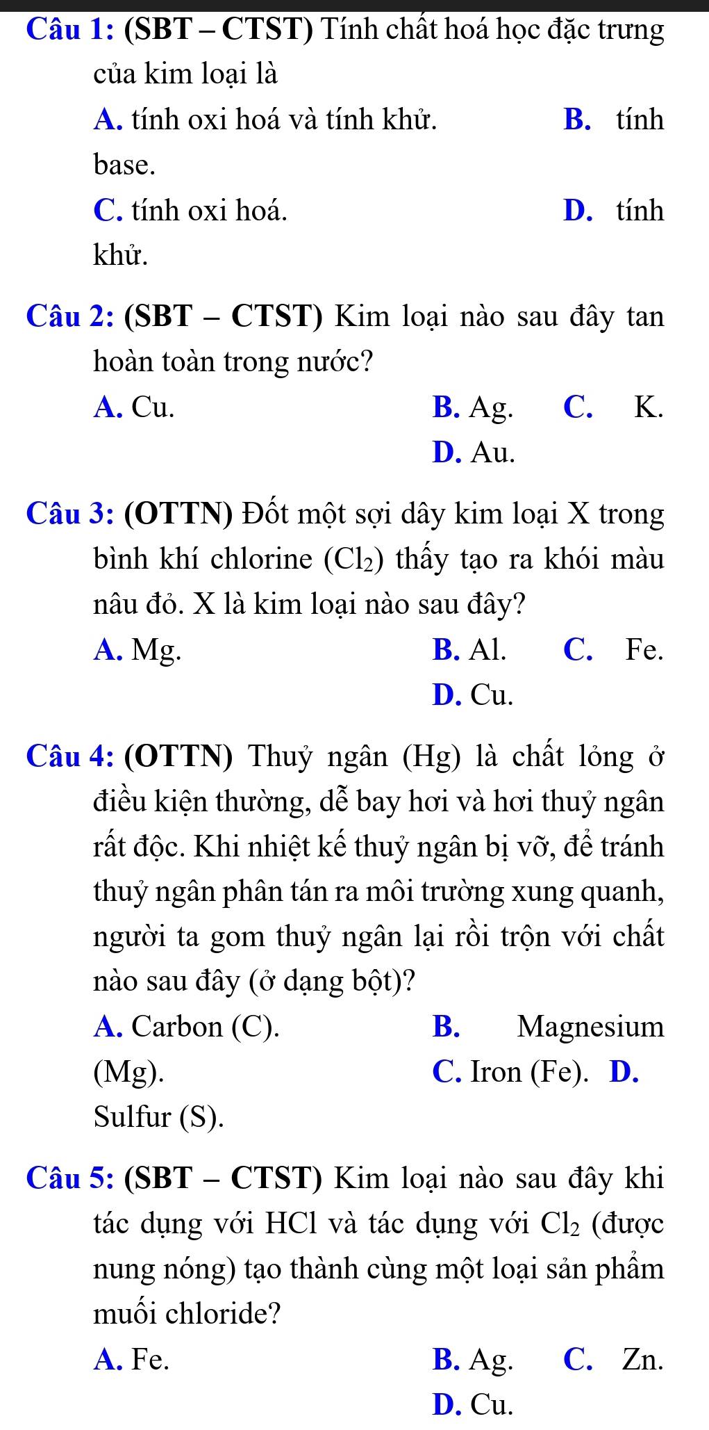 (SBT - CTST) Tính chất hoá học đặc trưng
của kim loại là
A. tính oxi hoá và tính khử. B. tính
base.
C. tính oxi hoá. D. tính
khử.
Câu 2: (SBT - CTST) Kim loại nào sau đây tan
hoàn toàn trong nước?
A. Cu. B. Ag. C. K.
D. Au.
Câu 3: (OTTN) Đốt một sợi dây kim loại X trong
bình khí chlorine (Cl₂) thấy tạo ra khói màu
nâu đỏ. X là kim loại nào sau đây?
A. Mg. B. Al. C. Fe.
D. Cu.
Câu 4: (OTTN) Thuỷ ngân (Hg) là chất lỏng ở
điều kiện thường, dễ bay hơi và hơi thuỷ ngân
rất độc. Khi nhiệt kế thuỷ ngân bị vỡ, để tránh
thuỷ ngân phân tán ra môi trường xung quanh,
người ta gom thuỷ ngân lại rồi trộn với chất
nào sau đây (ở dạng bột)?
A. Carbon (C). B. Magnesium
(Mg). C. Iron (Fe). D.
Sulfur (S).
Câu 5: (SBT - CTST) Kim loại nào sau đây khi
tác dụng với HCl và tác dụng với Cl_2 (được
nung nóng) tạo thành cùng một loại sản phẩm
muối chloride?
A. Fe. B. Ag. C. Zn.
D. Cu.