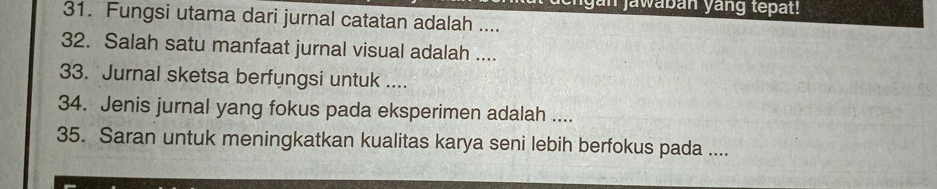 an jawabán yang tepat! 
31. Fungsi utama dari jurnal catatan adalah .... 
32. Salah satu manfaat jurnal visual adalah .... 
33. Jurnal sketsa berfungsi untuk .... 
34. Jenis jurnal yang fokus pada eksperimen adalah .... 
35. Saran untuk meningkatkan kualitas karya seni lebih berfokus pada ....