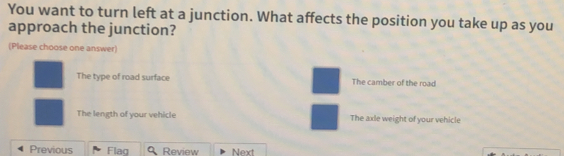 You want to turn left at a junction. What affects the position you take up as you
approach the junction?
(Please choose one answer)
The type of road surface The camber of the road
The length of your vehicle The axle weight of your vehicle
Previous Flaq Review Next