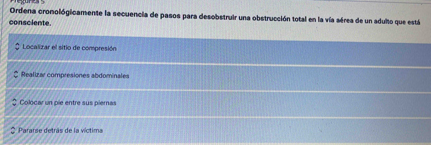 Ordena cronológicamente la secuencia de pasos para desobstruir una obstrucción total en la vía aérea de un adulto que está
consciente.
Localizar el sitio de compresión
Realizar compresiones abdominales
Colocar un pie entre sus piernas
Pararse detrás de la víctima