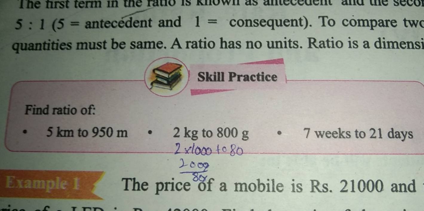 The first term in the ratio is known as antecedent and the secor
5:1(5= antecedent and 1= consequent). To compare two 
quantities must be same. A ratio has no units. Ratio is a dimensi 
Skill Practice 
Find ratio of:
5 km to 950 m 2 kg to 800 g • 7 weeks to 21 days
Example 1 The price of a mobile is Rs. 21000 and