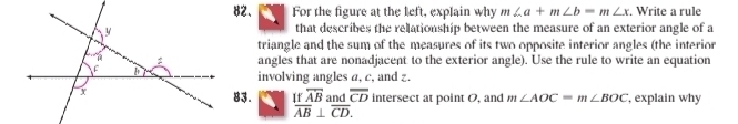 For the figure at the left, explain why m∠ a+m∠ b=m∠ x. Write a rule 
that describes the relationship between the measure of an exterior angle of a 
triangle and the sum of the measures of its two opposite interior angles (the interior 
angles that are nonadjacent to the exterior angle). Use the rule to write an equation 
involving angles a, c, and z. 
83. If overline AB and overline CD intersect at point O, and m∠ AOC=m∠ BOC , explain why
overline AB⊥ overline CD.