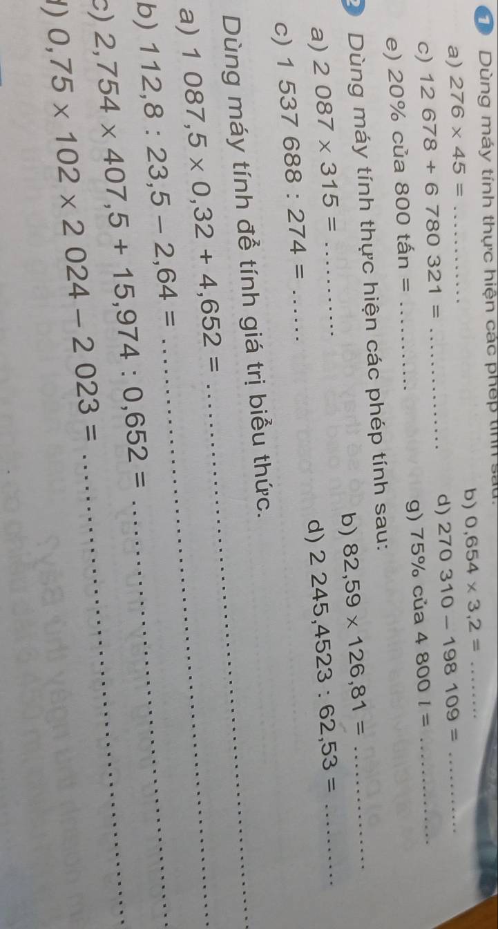 Dùng máy tính thực hiện các phép tinh sắt 
a) 276* 45= _b) 0,654* 3,2= _ 
d) 270310-198109= _ 
c) 12678+6780321=... _ 
e) 20% của 800tan= _g) 75% của 4800l=
_ 
_ 
D Dùng máy tính thực hiện các phép tính sau: 
b) 82,59* 126,81=
a) 2087* 315= _ 2245,4523:62,53= _ 
d) 
c) 1537688:274= _ 
Dùng máy tính đễ tính giá trị biểu thức. 
a) 1087,5* 0,32+4,652= _ 
b) 112,8:23,5-2,64= _ 
c) 2,754* 407, 5+15,974:0,652= _ 
1) 0,75* 102* 2024-2023=