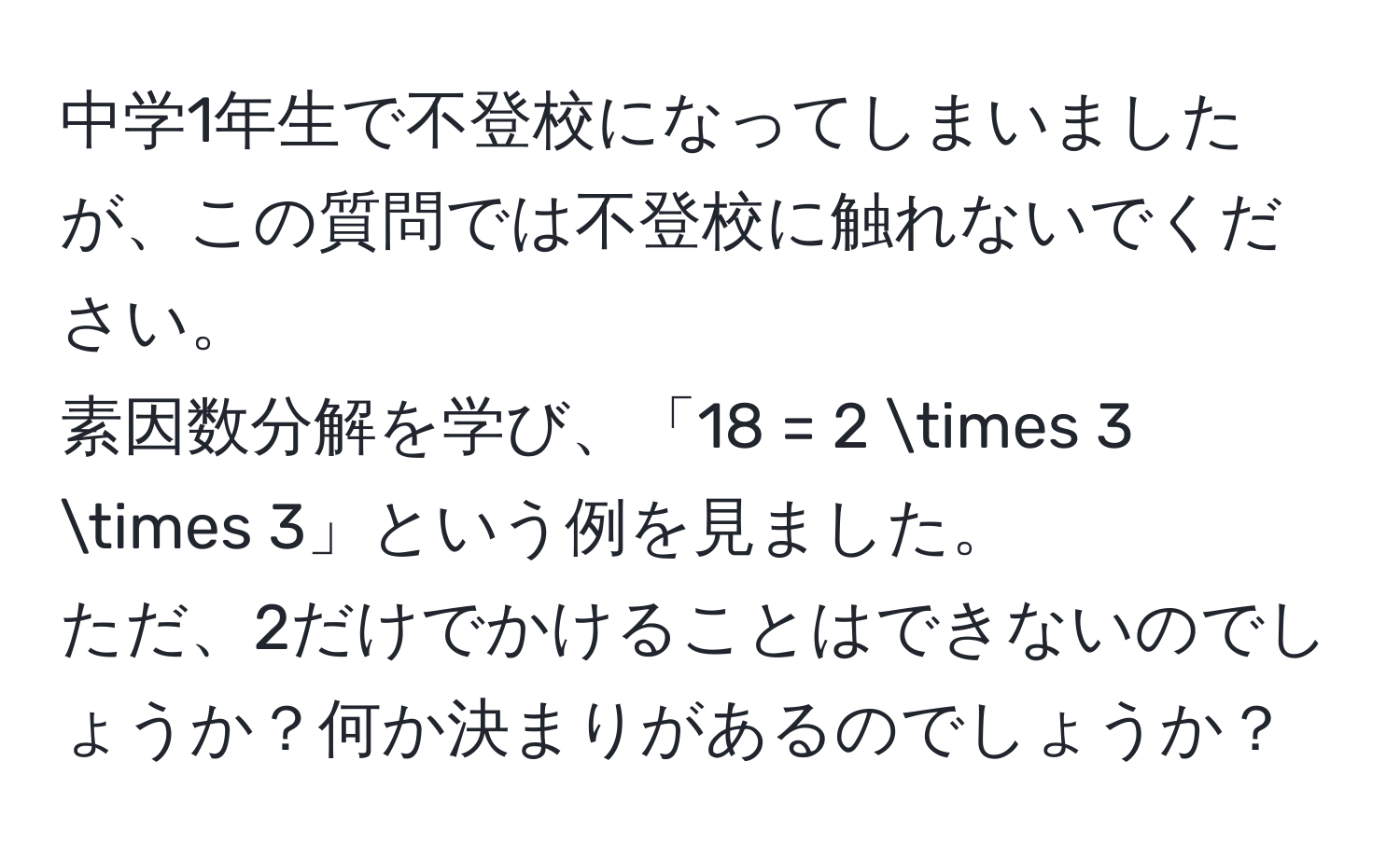 中学1年生で不登校になってしまいましたが、この質問では不登校に触れないでください。  
素因数分解を学び、「18 = 2 * 3 * 3」という例を見ました。  
ただ、2だけでかけることはできないのでしょうか？何か決まりがあるのでしょうか？