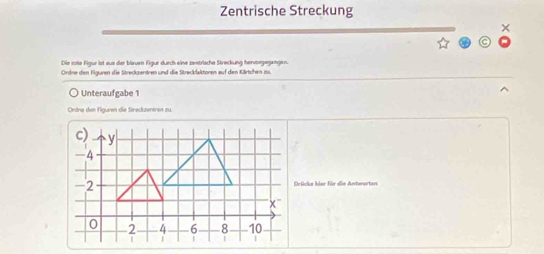 Zentrische Streckung 
× 
Die rote Figur ist aus der blauen Figur durch eine zentrische Streckung hervoegegangen. 
Ordne den Figuren die Streckzentren und die Streckfaktoren auf den Kärtchen 1u. 
Unteraufgabe 1 
Ondre den Figuren die Streckzentren zu. 
Drücke hier für die Antworten