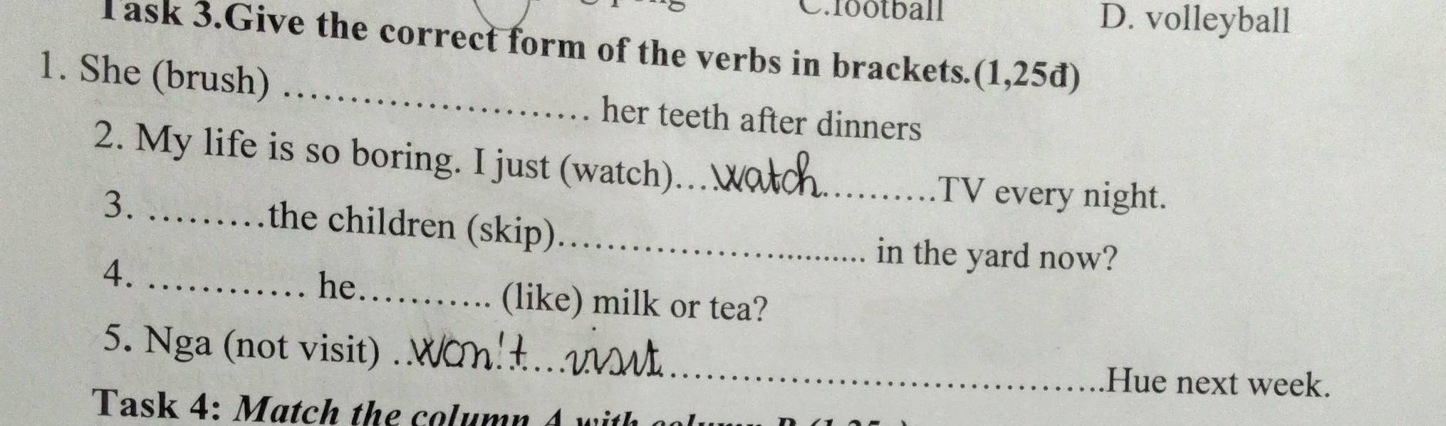 fbotball D. volleyball
Task 3.Give the correct form of the verbs in brackets. (1,25d)
1. She (brush) _her teeth after dinners
2. My life is so boring. I just (watch)_
TV every night.
3. _the children (skip)_
4._
in the yard now?
he
_(like) milk or tea?
_
5. Nga (not visit)_
Hue next week.
Task 4: Match the column 4 w