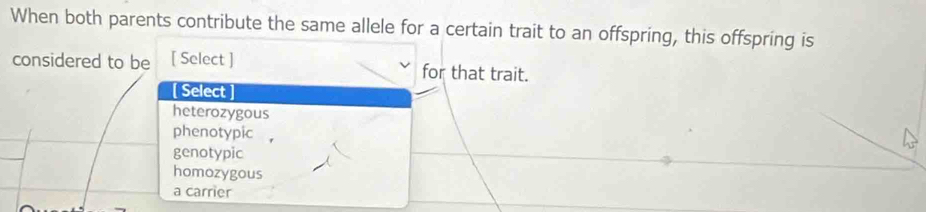 When both parents contribute the same allele for a certain trait to an offspring, this offspring is
considered to be [ Select ] for that trait.
[ Select
heterozygous
phenotypic
genotypic
homozygous
a carrier