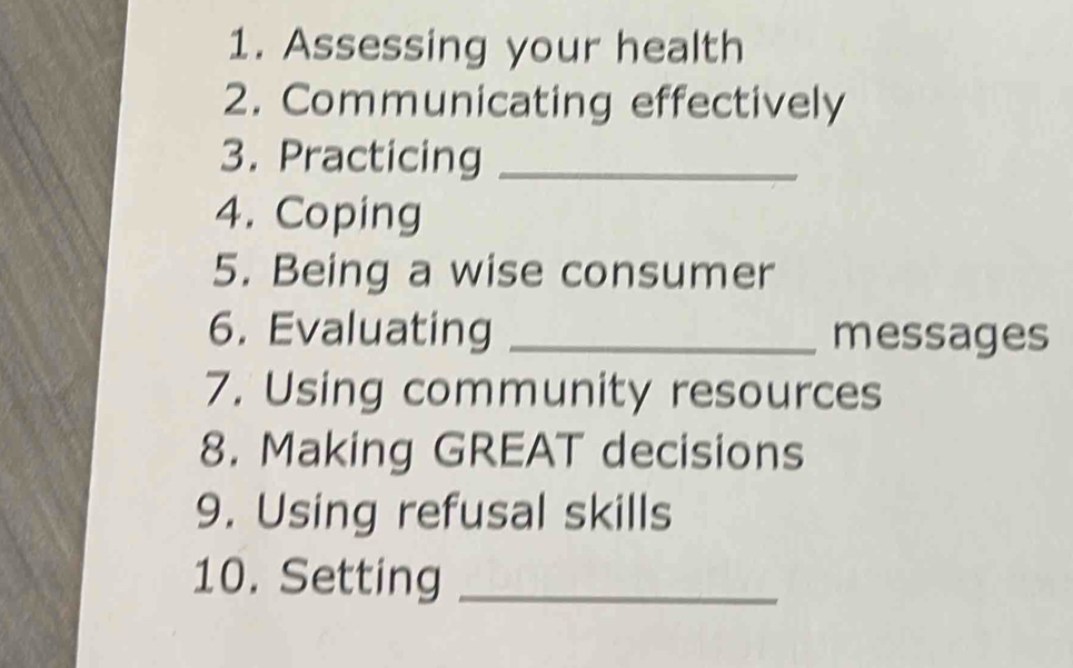 Assessing your health 
2. Communicating effectively 
3. Practicing_ 
4. Coping 
5. Being a wise consumer 
6. Evaluating _messages 
7. Using community resources 
8. Making GREAT decisions 
9. Using refusal skills 
10. Setting_