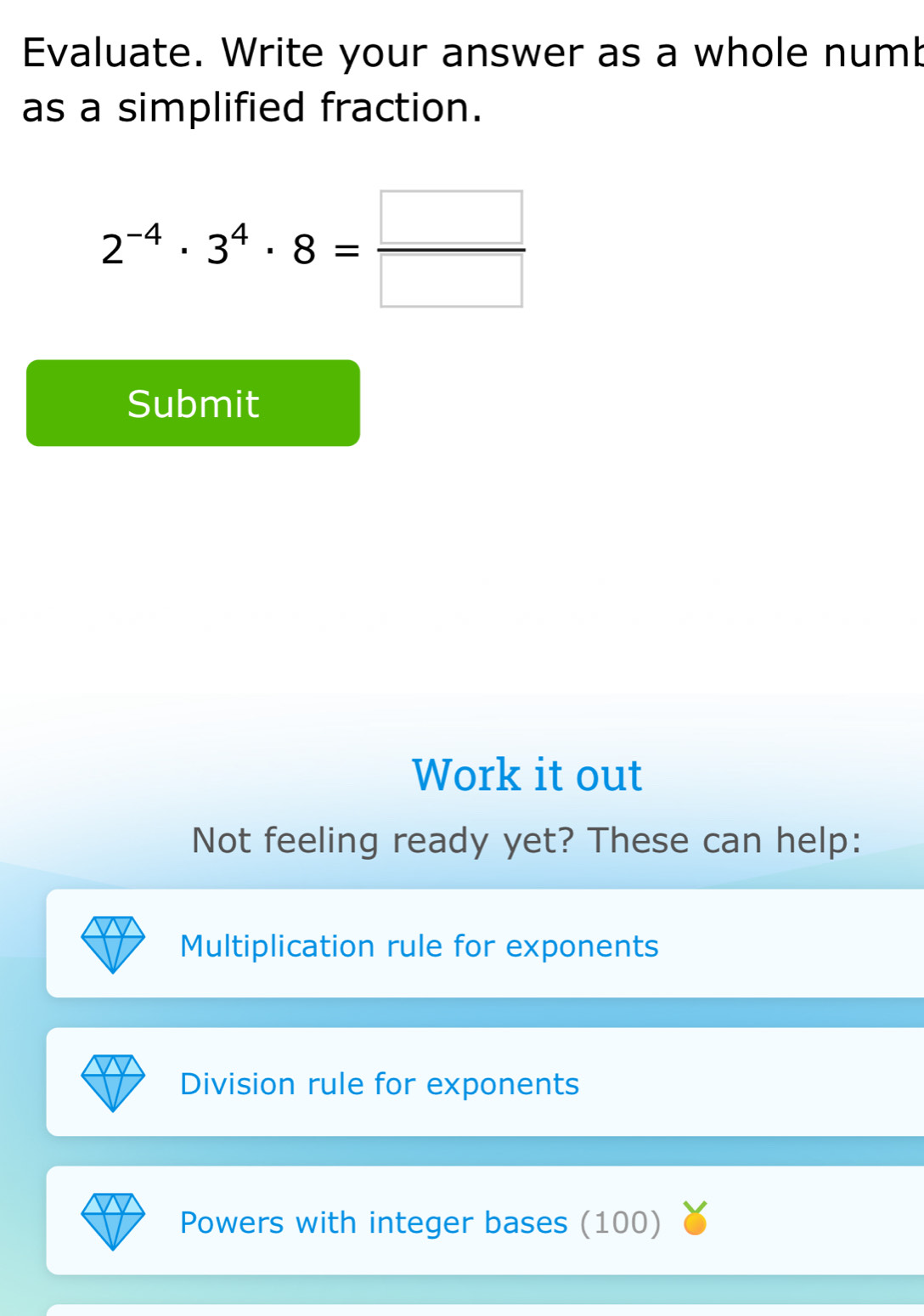 Evaluate. Write your answer as a whole numb 
as a simplified fraction.
2^(-4)· 3^4· 8= □ /□  
Submit 
Work it out 
Not feeling ready yet? These can help: 
Multiplication rule for exponents 
Division rule for exponents 
Powers with integer bases (100)