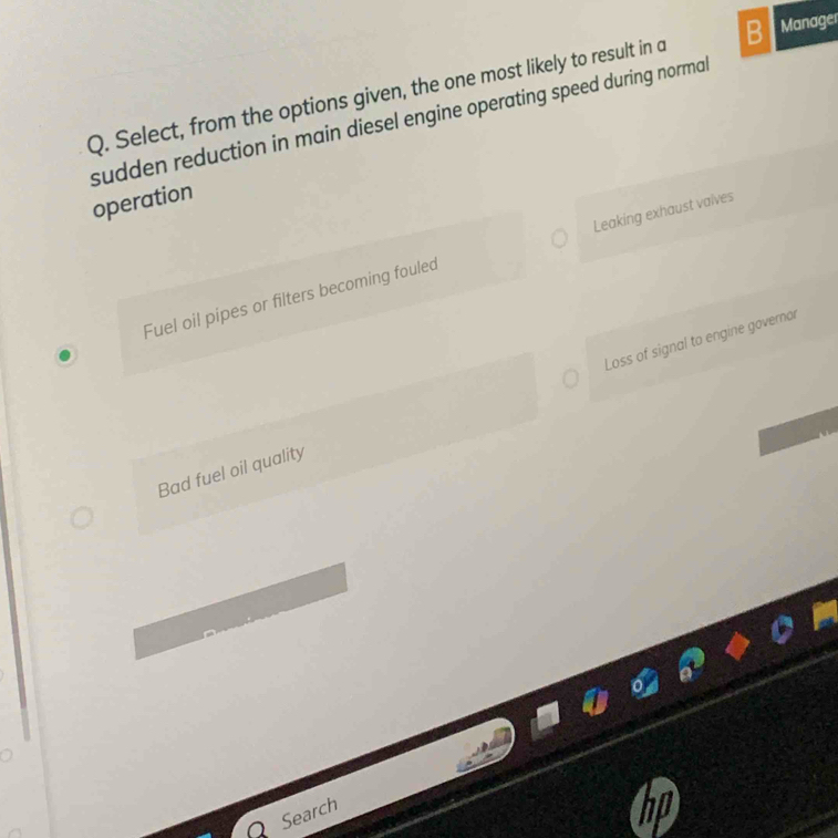 Select, from the options given, the one most likely to result in a B Manager
sudden reduction in main diesel engine operating speed during norma .
operation
Fuel oil pipes or filters becoming fouled Leaking exhaust valves
Bad fuel oil quality Loss of signal to engine governor
Search