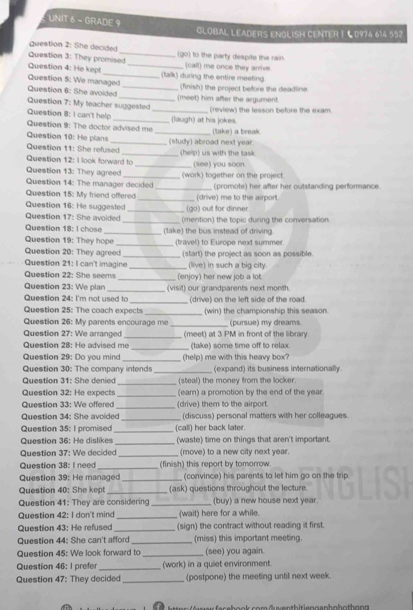 GRADE 9
GLOBAL LEADERS ENGLISH CENTER |  C 0974 614 552
Question 2: She decided _(go) to the party despite the rain.
Question 3: They promised (call) me once they arrive.
Question 4: He kept_ _(talk) during the entire meeting
Question 5: We managed
(finish) the project before the deadline.
Question 6: She avoided __(meet) him after the argument.
Question 7: My teacher suggested
_(review) the lesson before the exam.
Question 8: I can't help _(laugh) at his jokes.
Question 9: The doctor advised me
_(take) a break.
Question 10: He plans _(study) abroad next year.
Question 11: She refused _(help) us with the task.
Question 12: I look forward to _(see) you soon
Question 13: They agreed _(work) together on the project.
Question 14: The manager decided _(promote) her after her outstanding performance.
Question 15: My friend offered _(drive) me to the airport
Question 16: He suggested _(go) out for dinner
Question 17: She avoided _(mention) the topic during the conversation.
Question 18: I chose _(take) the bus instead of driving.
Question 19: They hope _(travel) to Europe next summer.
Question 20: They agreed _(start) the project as soon as possible.
Question 21: I can't imagine (live) in such a big city.
Question 22: She seems _(enjoy) her new job a lot.
Question 23: We plan _(visit) our grandparents next month.
Question 24: I'm not used to _(drive) on the left side of the road.
Question 25: The coach expects _(win) the championship this season.
Question 26: My parents encourage me _(pursue) my dreams.
Question 27: We arranged _(meet) at 3 PM in front of the library.
Question 28: He advised me _(take) some time off to relax.
Question 29: Do you mind _(help) me with this heavy box?
Question 30: The company intends _(expand) its business internationally.
Question 31: She denied _(steal) the money from the locker.
Question 32: He expects _(earn) a promotion by the end of the year.
Question 33: We offered (drive) them to the airport.
Question 34: She avoided _(discuss) personal matters with her colleagues.
Question 35: I promised_ (call) her back later.
Question 36: He dislikes_ (waste) time on things that aren't important.
Question 37: We decided (move) to a new city next year.
Question 38: I need (finish) this report by tomorrow.
Question 39: He managed _(convince) his parents to let him go on the trip.
Question 40: She kept _(ask) questions throughout the lecture.
Question 41: They are considering _(buy) a new house next year.
Question 42: I don't mind _(wait) here for a while.
Question 43: He refused _(sign) the contract without reading it first.
Question 44: She can't afford _(miss) this important meeting.
Question 45: We look forward to_ (see) you again.
Question 46: I prefer _(work) in a quiet environment.
Question 47: They decided _(postpone) the meeting until next week.
r   u faschank aam /kwentbitisnganhnhothong