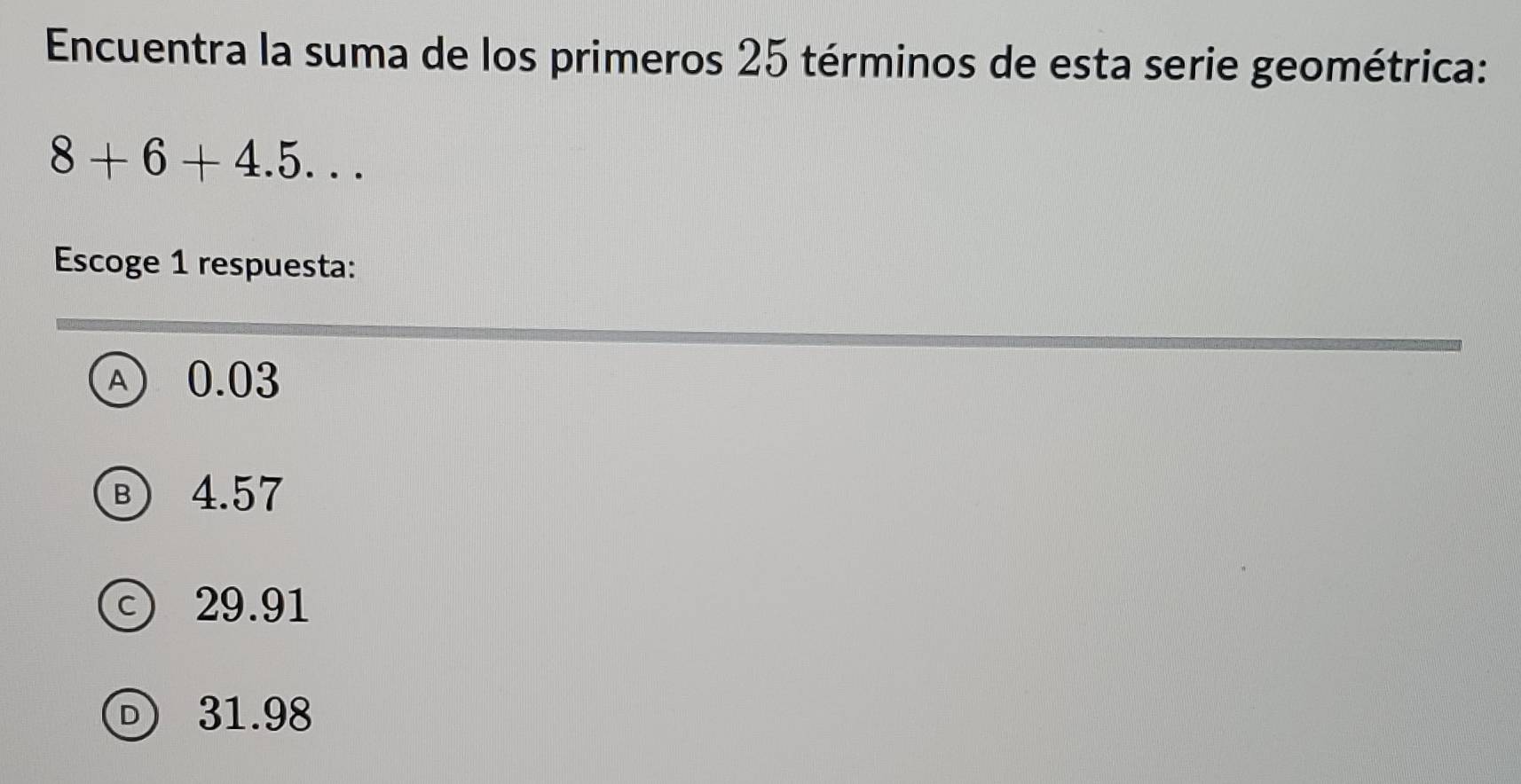 Encuentra la suma de los primeros 25 términos de esta serie geométrica:
8+6+4.5... 
Escoge 1 respuesta:
④ 0.03
Ⓑ 4.57
ⓒ 29.91
31.98