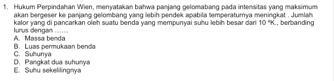 Hukum Perpindahan Wien, menyatakan bahwa panjang gelomabang pada intensitas yang maksimum
akan bergeser ke panjang gelombang yang lebih pendek apabila temperaturnya meningkat . Jumlah
kalor yang di pancarkan oleh suatu benda yang mempunyai suhu lebih besar dari 10°K , berbanding
lurus dengan .....
A. Massa benda
B. Luas permukaan benda
C. Suhunya
D. Pangkat dua suhunya
E. Suhu sekelilingnya