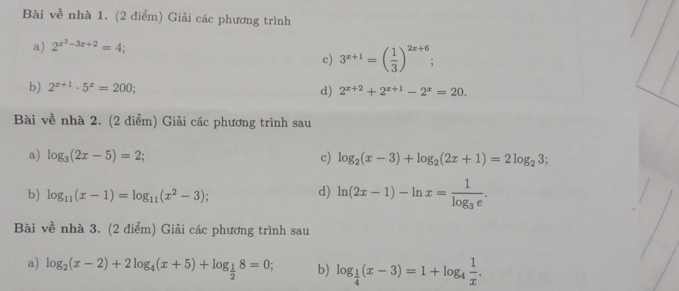 Bài về nhà 1. (2 điểm) Giải các phương trình 
a) 2^(x^2)-3x+2=4; 
c) 3^(x+1)=( 1/3 )^2x+6; 
b) 2^(x+1)· 5^x=200; 2^(x+2)+2^(x+1)-2^x=20. 
d) 
Bài về nhà 2. (2 điểm) Giải các phương trình sau 
a) log _3(2x-5)=2; c) log _2(x-3)+log _2(2x+1)=2log _23; 
b) log _11(x-1)=log _11(x^2-3); 
d) ln (2x-1)-ln x=frac 1log _3e. 
Bài về nhà 3. (2 điểm) Giải các phương trình sau 
a) log _2(x-2)+2log _4(x+5)+log _ 1/2 8=0; 
b) log _ 1/4 (x-3)=1+log _4 1/x .