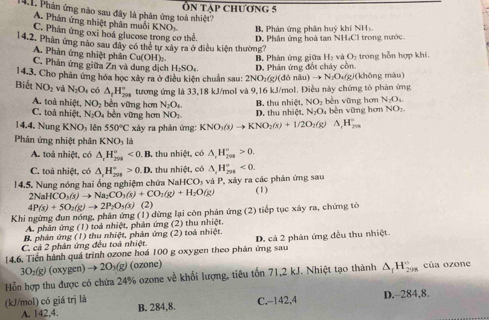 Ôn tập chương 5
14.1. Phản ứng nào sau đây là phản ứng toả nhiệt?
A. Phản ứng nhiệt phần muối KNO_3.
B Phản ứng phân huỷ khí NH₃.
C. Phản ứng oxi hoá glucose trong cơ thể.
D. Phân ứng hoà tan NH₄Cl trong nước.
14.2. Phản ứng nào sau đây có thể tự xảy ra ở điều kiện thường? O_2 trong hỗn hợp khí.
A. Phản ứng nhiệt phân Cu(OH)_2.
B. Phản ứng giữa H_2 và
C. Phản ứng giữa Žn và dung dịch H_2SO_4. D. Phản ứng đốt cháy cồn.
14.3. Cho phản ứng hóa học xảy ra ở điều kiện chuẩn sau: 2NO_2(g) (đỏ nâu) to N_2O_4(g) (không màu)
Biết NO_2 và N_2O_4 có △ _fH_(298)^o tương ứng là 33,18 kJ/mol và 9,16 kJ/mol. Điều này chứng tỏ phản ứng
A. toả nhiệt, NO_2 bền vững hơn N_2O_4. B. thu nhiệt, NO_2 bền vững hơn N_2O_4.
C. toả nhiệt, N_2O_4 bền vững hơn NO_2. D. thu nhiệt, N_2O bền vững hơn NO_2.
14.4. Nung KNO_31hat en 550°C xảy ra phản ứng: KNO_3(s)to KNO_2(s)+1/2O_2(g)△ _rH_(298)°
Phản ứng nhiệt phân KNO_3la
A. toả nhiệt, có △ _rH_(298)^o<0.B 3 thu nhiệt, có △ _rH_(298)°>0.
C. toả nhiệt, có △ _rH_(298)°>0.I. D. thu nhiệt, có △ _rH_(298)^o<0.
14.5. Nung nóng hai ống nghiệm chứa NaH ICO_3 và P, xảy ra các phản ứng sau
2NaHCO_3(s)to Na_2CO_3(s)+CO_2(g)+H_2O(g) (1)
4P(s)+5O_2(g)to 2P_2O_5(s) (2)
Khi ngừng đun nóng, phản ứng (1) dừng lại còn phản ứng (2) tiếp tục xảy ra, chứng tỏ
A. phản ứng (1) toả nhiệt, phản ứng (2) thu nhiệt.
B. phản ứng (1) thu nhiệt, phản ứng (2) toả nhiệt.
C. cả 2 phản ứng đều toả nhiệt. D. cả 2 phản ứng đều thu nhiệt.
14.6. Tiến hành quá trình ozone hoá 100 g oxygen theo phản ứng sau
3O_2(g) (oxygen) to 2O_3(g) (ozone)
Hỗn hợp thu được có chứa 24% ozone về khối lượng, tiêu tốn 71,2 kJ. Nhiệt tạo thành △ _fH_(298)° của ozone
(kJ/mol) có giá trị là C.-142,4
A. 142,4. B. 284,8. D.-284,8.