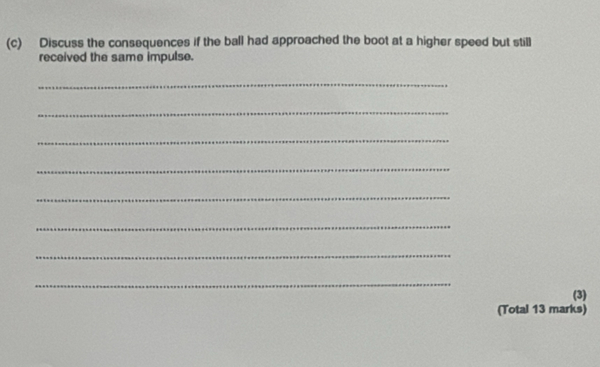 Discuss the consequences if the ball had approached the boot at a higher speed but still 
received the same impulse. 
_ 
_ 
_ 
_ 
_ 
_ 
_ 
_ 
(3) 
(Total 13 marks)