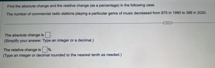 Find the absolute change and the relative change (as a percentage) in the following case. 
The number of commercial radio stations playing a particular genre of music decreased from 875 in 1990 to 388 in 2020. 
The absolute change is □. 
(Simplify your answer. Type an integer or a decimal.) 
The relative change is □ %. 
(Type an integer or decimal rounded to the nearest tenth as needed.)