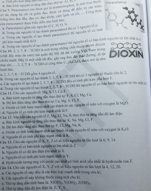 c. Tính phi kim tầng dân thể
d. Bán kính nguyên tử tăng dẫn theo thứ tự: Al, Si, 
Câu 9. Paracetamol còn được gọi là acetaminophen, là một loại thuốc Paracetamol
có tác dụng hạ sốt và giám đau, được sử dụng đề điều trị các triệu
trứng như đau đầu, đau cơ, đau khớp, cảm lạnh và sốt, ... Công thức
của paracetamol được biểu diễn như hình bên.
a. Paracetamol gồm các nguyên tố C, H, O, N.
b. Trong các nguyên tổ tạo thành paracetamol thì có 3 nguyên tố p.
e. Trong các nguyên tố tạo thành paracetamol thi nguyên tố có tính
phi kim mạnh nhất là O.
d. Trong các nguyên tổ tạo thành paracetamol thì nguyên tổ có bán kính nguyên tử lớn nhất làn
Câu 10. 2, 3, 7, 8 - TCDD là một trong những chất thuộc nhóm dioxin Cl
(chất độc màu da cam) mả quân đội Mỹ đã đải xuống Việt Nam trong Cl
chiến tranh. Đây là một chất rất độc, gây ung thư, đái tháo đường, dị tật DIOXIN
thai nhi, ... 2, 3, 7, 8 - TCDD có công thức C_12H_4Cl_4O_2 được mô tả như
hình bên.
a. 2, 3, 7, 8 - TCDD gồm 4 nguyên tổ.
b. Trong các nguyên tố tạo thành 2, 3, 7, 8 - TCDD thì có 3 nguyên tố thuộc chu kì 2.
c. Các nguyên tố tạo thành 2, 3, 7, 8 - TCDD đều có tính phi kim yếu hơn F.
d. Trong các nguyên tố tạo thành 2, 3, 7, 8 - TCDD thì nguyên tố có bán kính nguyên tử lớn nhất là C.
Câu 11. Cho các nguyên tố: Mg, S, Cl, Ca, F.
a. Bán kính nguyên tử tăng dần theo thứ tự: F, S, Cl, Mg, Ca.
b. Độ âm điện tăng dần theo thứ tự: Ca, Mg, S, Cl, F.
c. Oxide có tính base mạnh nhất tạo thành từ các nguyên tố trên với oxygen là MgO.
d. Nguyên tố có tính phi kim mạnh nhất là F.
Câu 12. Sắp xếp các nguyên tố F, Mg, Cl, Na, K theo thứ tự tăng dần độ âm điện
a. Bán kính nguyên tử tăng dần theo thứ tự: K, Na, Mg, Cl, F.
b. Độ âm điện tăng dần theo thứ tự: F, Cl, Mg, Na, K.
ce. Oxide có tính base mạnh nhất tạo thành từ các nguyên tố trên với oxygen là K_2O.
d. Nguyên tố có tính phi kim mạnh nhất là K.
Câu 13. Cho các nguyên tố X, Y, Z có số hiệu nguyên tử lần lượt là 6, 9, 14.
a. Nguyên tố có bán kính nguyên tử lớn nhất là Z.
b. Nguyên tố có độ âm điện lớn nhất là X.
c. Nguyên tố có tính phi kim mạnh nhất là Y.
d. Hydroxide tương ứng với oxide cao nhất có tính acid yếu nhất là hydroxide của Z.
Câu 14. Cho các nguyên tố X, Y, Z với số hiệu nguyên tử lần lượt là 4, 12, 20.
a. Các nguyên tố này đều là các kim loại mạnh nhất trong chu kì.
b. Các nguyên tố này không thuộc cùng một chu kì.
e. Thứ tự tăng dần tính base là: X(OH)_2,Y(OH)_2,Z(OH)_2.
d. Thứ tự tăng dần độ âm điện là: Z, Y, X.