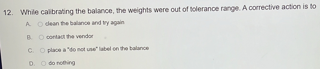 While calibrating the balance, the weights were out of tolerance range. A corrective action is to
A. clean the balance and try again
B. contact the vendor
C. place a "do not use" label on the balance
D. do nothing