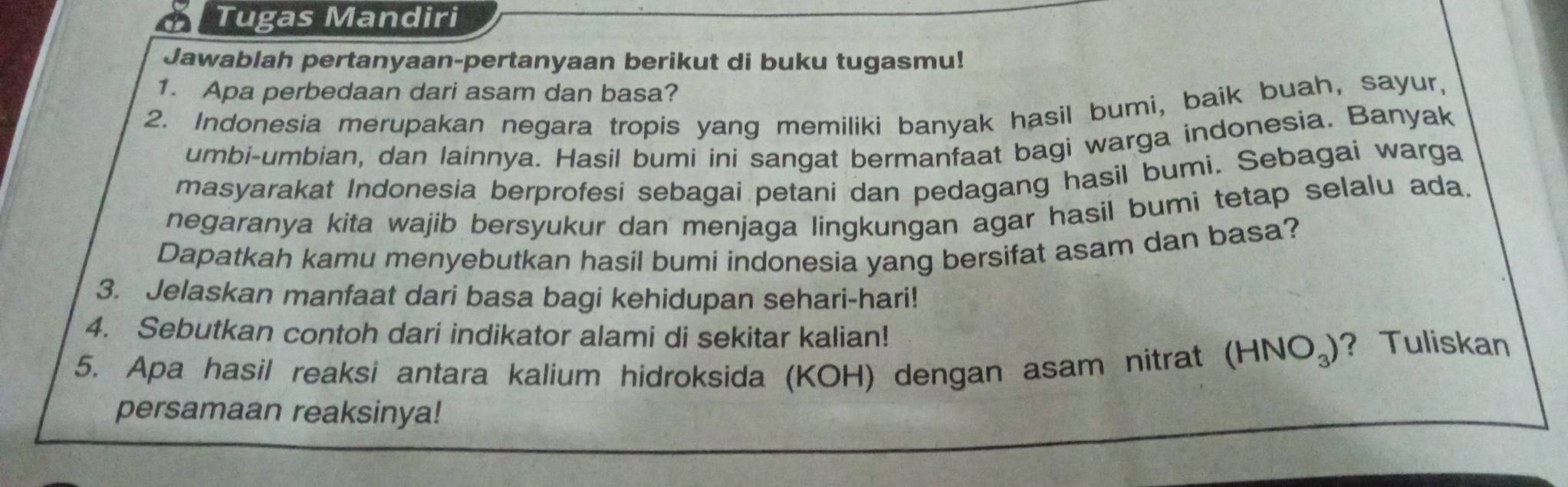 Tugas Mandiri 
Jawablah pertanyaan-pertanyaan berikut di buku tugasmu! 
1. Apa perbedaan dari asam dan basa? 
2. Indonesia merupakan negara tropis yang memiliki banyak hasil bumi, baik buah, sayur, 
umbi-umbian, dan lainnya. Hasil bumi ini sangat bermanfaat bagi warga indonesia. Banyak 
masyarakat Indonesia berprofesi sebagai petani dan pedagang hasil bumi. Sebagai warga 
negaranya kita wajib bersyukur dan menjaga lingkungan agar hasil bumi tetap selalu ada. 
Dapatkah kamu menyebutkan hasil bumi indonesia yang bersifat asam dan basa? 
3. Jelaskan manfaat dari basa bagi kehidupan sehari-hari! 
4. Sebutkan contoh dari indikator alami di sekitar kalian! 
5. Apa hasil reaksi antara kalium hidroksida (KOH) dengan asam nitrat (HNO₃)? Tuliskan 
persamaan reaksinya!