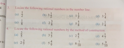 Locate the following rational numbers in the number line. 
(a) 
1rbe  1/2  (b) 3 1/2  (c) 1 1/2  (d) 3 3/4 
(e)  1/8  (f) 2 3/8  (g) 5 5/8  (h) 2 1/4 
4. Locate the following rational numbers by the method of construction. 
(a)  2/5  (b) 3 3/5  (c) 2 4/5  (d) 4 1/7 
r to ! (e) 2 3/7  (f) 5 4/9  (g) 8 7/10  (h) 5 9/10 