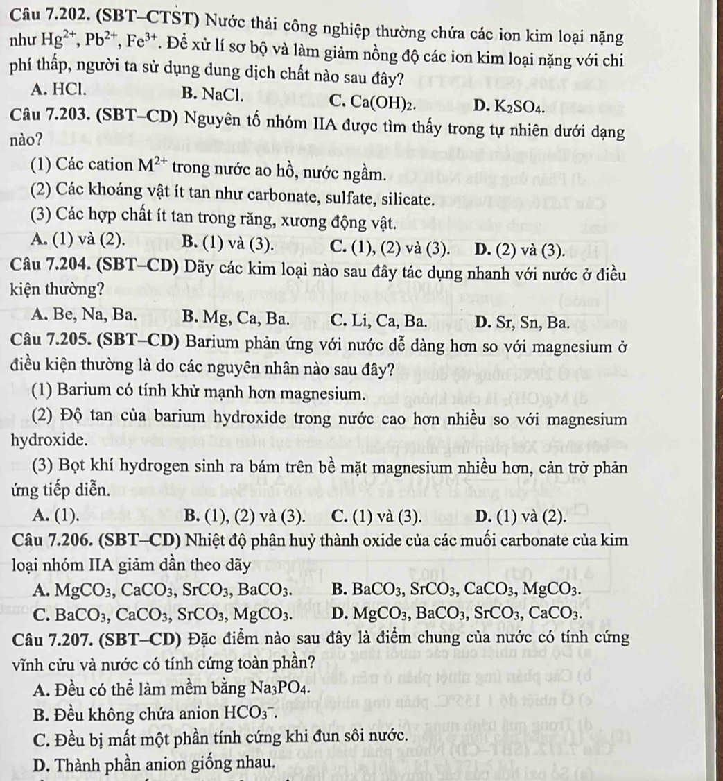 (SBT-CTST) Nước thải công nghiệp thường chứa các ion kim loại nặng
như Hg^(2+),Pb^(2+),Fe^(3+). Đề xử lí sơ bộ và làm giảm nồng độ các ion kim loại nặng với chi
phí thấp, người ta sử dụng dung dịch chất nào sau đây?
A. HCl. B. NaCl.
C. Ca(OH)_2. D. K_2SO_4.
Câu 7.203. (SBT-CD) Nguyên tố nhóm IIA được tìm thấy trong tự nhiên dưới dạng
nào?
(1) Các cation M^(2+) trong nước ao hồ, nước ngầm.
(2) Các khoáng vật ít tan như carbonate, sulfate, silicate.
(3) Các hợp chất ít tan trong răng, xương động vật.
A. (1) và (2). B. (1) và (3). C. (1), (2) và (3). D. (2) và (3).
Câu 7.204. (SBT-CD) Dãy các kim loại nào sau đây tác dụng nhanh với nước ở điều
kiện thường?
A. Be, Na, Ba. B. Mg, Ca, Ba. C. Li, Ca, Ba. D. Sr, Sn, Ba.
Câu 7.205. (SBT-CD) Barium phản ứng với nước dễ dàng hơn so với magnesium ở
điều kiện thường là do các nguyên nhân nào sau đây?
(1) Barium có tính khử mạnh hơn magnesium.
(2) Độ tan của barium hydroxide trong nước cao hơn nhiều so với magnesium
hydroxide.
(3) Bọt khí hydrogen sinh ra bám trên bề mặt magnesium nhiều hơn, cản trở phản
ứng tiếp diễn.
A. (1). B. (1), (2) và (3). C. (1) và (3). D. (1) và (2).
Câu 7.206. (SBT-CD) Nhiệt độ phân huỷ thành oxide của các muối carbonate của kim
loại nhóm IIA giảm dần theo dãy
A. MgCO_3,CaCO_3,SrCO_3,BaCO_3. B. BaCO_3,SrCO_3,CaCO_3,MgCO_3.
C. BaCO_3,CaCO_3,SrCO_3,MgCO_3. D. MgCO_3,BaCO_3,SrCO_3,CaCO_3.
Câu 7.207. (SBT-CD) Đặc điểm nào sau đây là điểm chung của nước có tính cứng
vĩnh cửu và nước có tính cứng toàn phần?
A. Đều có thể làm mềm bằng Na_3PO_4.
B. Đều không chứa anion HCO_3^-.
C. Đều bị mất một phần tính cứng khi đun sôi nước.
D. Thành phần anion giống nhau.