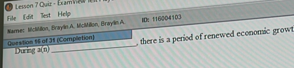 Lesson 7 Quiz - ExamView lest 
File Edit Test Help 
Name: McMillon, Braylin A. McMillon, Braylin A. ID: 116004103 
Question 16 of 31 (Completion) , there is a period of renewed economic growt 
During a(n) 
_