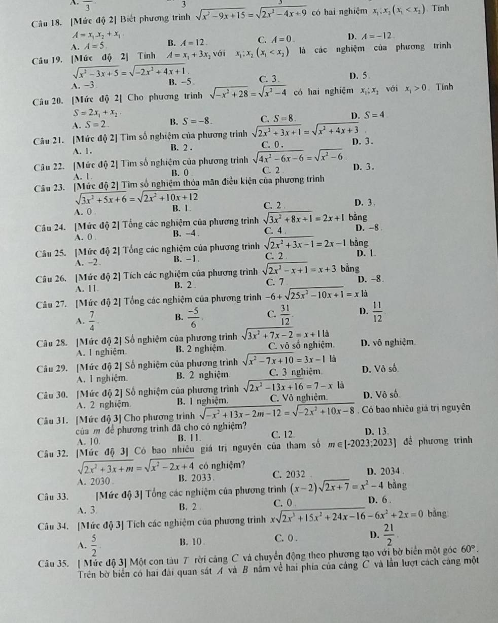 A. overline 3 3
Câu 18. [Mức độ 2] Biết phương trình sqrt(x^2-9x+15)=sqrt(2x^2-4x+9) có hai nghiệm x_1,x_2(x_1 Tính
A=x_1-x_2+x_1
A. A=5 B. A=12 C. A=0. D. A=-12.
Câu 19. [Mức độ 2] Tính A=x_1+3x_2 với x_1;x_2(x_1 là các nghiệm của phương trình
sqrt(x^2-3x+5)=sqrt(-2x^2+4x+1)
A. -3 B. -5. C. 3.
D. 5 
Câu 20. [Mức độ 2] Cho phương trình sqrt(-x^2+28)=sqrt(x^2-4) có hai nghiệm x_1;x_1 với x_1>0. Tính
S=2x_1+x_2.
A. S=2. B. S=-8. C. S=8. D. S=4
Câu 21. [Mức độ 2] Tìm số nghiệm của phương trình sqrt(2x^2+3x+1)=sqrt(x^2+4x+3)
A. 1. B. 2 . C. 0 . D. 3.
Câu 22. [Mức độ 2] Tìm số nghiệm của phương trình sqrt(4x^2-6x-6)=sqrt(x^2-6) D. 3.
A. 1 B.0 C. 2
Câu 23. [Mức độ 2] Tìm số nghiệm thóa mãn điều kiện của phương trình
sqrt(3x^2+5x+6)=sqrt(2x^2+10x+12)
A. 0 B. 1.
C. 2 D. 3 .
Câu 24. [Mức độ 2] Tổng các nghiệm của phương trình sqrt(3x^2+8x+1)=2x+1 bàng D. -8
A. 0 B. -4 C. 4 .
Câu 25. [Mức độ 2] Tổng các nghiệm của phương trình sqrt(2x^2+3x-1)=2x-1 bằng D. 1.
A. -2. B. - 1. C. 2
Câu 26. [Mức độ 2] Tích các nghiệm của phương trình sqrt(2x^2-x+1)=x+3 bằng
A. 11 B. 2 . C. 7 D. -8
Câu 27. [Mức độ 2] Tổng các nghiệm của phương trình -6+sqrt(25x^2-10x+1)=x là
B.
A.  7/4 .  (-5)/6 .
C.  31/12   11/12 
D.
Câu 28. [Mức độ 2] Số nghiệm của phương trình sqrt(3x^2+7x-2)=x+11d D. vô nghiệm
A. I nghiệm B. 2 nghiệm. C. vô số nghiệm.
Câu 29. [Mức độ 2] Số nghiệm của phương trình sqrt(x^2-7x+10)=3x-1 là
A. I nghiệm. B. 2 nghiệm. C. 3 nghiệm D. Vô số
Câu 30. [Mức độ 2] Số nghiệm của phương trình sqrt(2x^2-13x+16)=7-x là
A. 2 nghiệm. B. I nghiệm. C. Vô nghiệm. D. Vô số
Câu 31. [Mức độ 3] Cho phương trình sqrt(-x^2+13x-2m-12)=sqrt(-2x^2+10x-8) Có bao nhiêu giá trị nguyên
của m để phương trình đã cho có nghiệm? D. 13.
A. 10. B. 11. C. 12.
Câu 32. [Mức độ 3] Có bao nhiêu giá trị nguyên của tham số m∈ [-2023;2023] để phương trình
sqrt(2x^2+3x+m)=sqrt(x^2-2x+4) có nghiệm?
A. 2030 B. 2033 . C. 2032
D. 2034 .
Câu 33. [Mức độ 3] Tổng các nghiệm của phương trình (x-2)sqrt(2x+7)=x^2-4 bằng
A. 3 B. 2 C. 0 D. 6 .
Câu 34. [Mức độ 3] Tích các nghiệm của phương trình xsqrt(2x^3+15x^2+24x-16)-6x^2+2x=0 bằng
C. 0 .
A.  5/2 . B. 10. D.  21/2 .
Câu 35. [ Mức độ 3] Một con tàu 7 rời cảng C và chuyển động theo phương tạo với bờ biển một góc 60°.
Trên bờ biển có hai đài quan sát A và B nằm về hai phía của cảng C và lần lượt cách cảng một