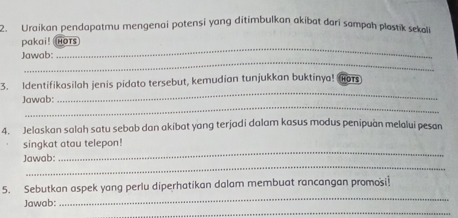 Uraikan pendapatmu mengenai potensi yang ditímbulkan akíbat dari sampah plastik sekali 
_ 
pakai! Hots 
_ 
Jawab: 
_ 
3. Identifikasilah jenis pidato tersebut, kemudian tunjukkan buktinya! Hots 
_ 
Jawab: 
4. Jelaskan salah satu sebab dan akibat yang terjadi dalam kasus modus penipuan melalui pesan 
_ 
singkat atau telepon! 
_ 
Jawab: 
_ 
5. Sebutkan aspek yang perlu diperhatikan dalam membuat rancangan promosi! 
_ 
Jawab: