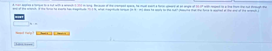 A man applies a torque to a nut with a wrench 0.350 m long. Because of the cramped space, he must exert a force upward at an angle of 50.0° with respect to a line from the nut through the 
end of the wrench. If the force he exerts has magnitude 70.0 N, what magnitude torque (inN· m) does he apply to the nut? (Assume that the force is applied at the end of the wrench.) 
HINT
N· m
Need Help? Read it Watch II 
Submit Answar