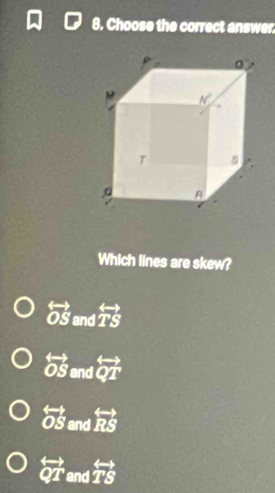 Choose the correct answer.
Which lines are skew?
overline OS and overleftrightarrow TS
overleftrightarrow OS and overleftrightarrow QT
overleftrightarrow OS and overleftrightarrow RS
overleftrightarrow QT and overleftrightarrow TS