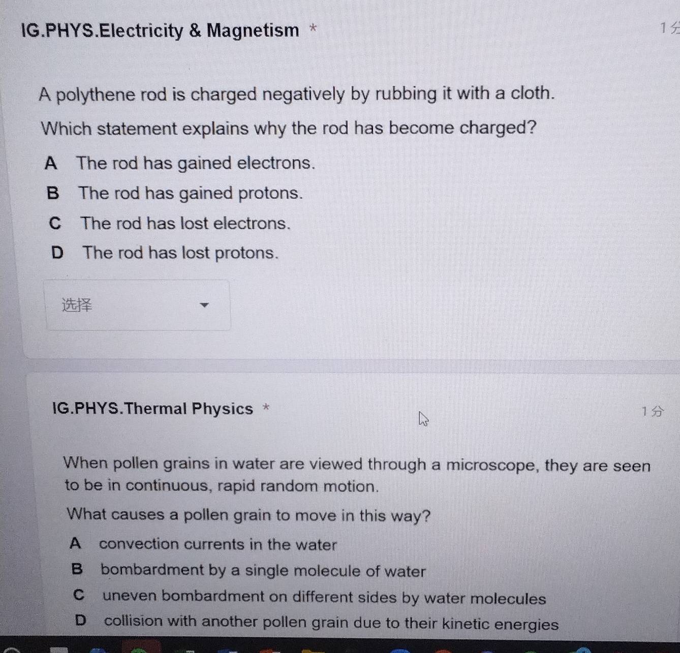 IG.PHYS.Electricity & Magnetism * 1
A polythene rod is charged negatively by rubbing it with a cloth.
Which statement explains why the rod has become charged?
A The rod has gained electrons.
B The rod has gained protons.
C The rod has lost electrons.
D The rod has lost protons.

IG.PHYS.Thermal Physics * 1
When pollen grains in water are viewed through a microscope, they are seen
to be in continuous, rapid random motion.
What causes a pollen grain to move in this way?
A convection currents in the water
B bombardment by a single molecule of water
C uneven bombardment on different sides by water molecules
D collision with another pollen grain due to their kinetic energies