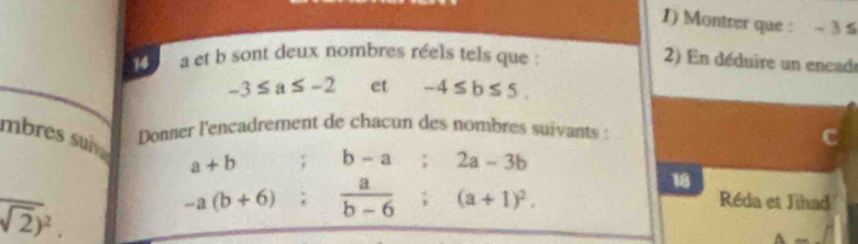 Montrer que : ~ 3 s 
14 a et b sont deux nombres réels tels que : 
2) En déduire un encad
-3≤ a≤ -2 et -4≤ b≤ 5. 
mbres suve Donner l'encadrement de chacun des nombres suivants :
a+b; b-a; 2a-3b
18
overline sqrt(2))^2.
-a(b+6);  a/b-6 ; (a+1)^2. 
Réda et Jihad
A-