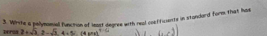 Write a polynomial function of least degree with real coefficients in standard form that has 
zeros 2+sqrt(3), 2-sqrt(3), 4+57.(4pts).