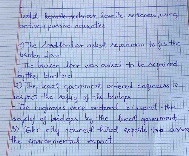 lest . Rewrite sertcnees, using 
active / pursive equsaties 
The landlord asked repairman to fis the 
bsoten door 
The broken door was asked to be Repaired 
by the landlord 
2) The loeae government ordered enginelers to 
inspect the safity of the bridges 
The engineens were or dered to insopect the 
bafety of mnidges by the locat goverment 
③) The city couneit hired expects too are 
the environmental impact