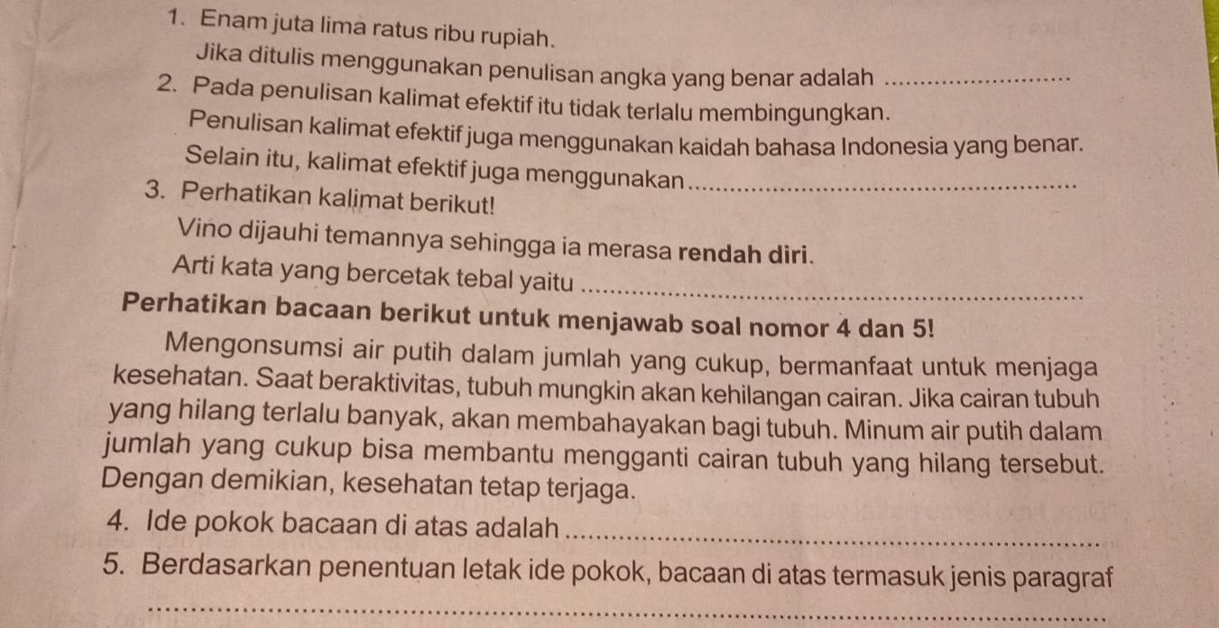 Enam juta lima ratus ribu rupiah. 
Jika ditulis menggunakan penulisan angka yang benar adalah_ 
2. Pada penulisan kalimat efektif itu tidak terlalu membingungkan. 
Penulisan kalimat efektif juga menggunakan kaidah bahasa Indonesia yang benar. 
Selain itu, kalimat efektif juga menggunakan_ 
3. Perhatikan kalimat berikut! 
Vino dijauhi temannya sehingga ia merasa rendah diri. 
Arti kata yang bercetak tebal yaitu_ 
Perhatikan bacaan berikut untuk menjawab soal nomor 4 dan 5! 
Mengonsumsi air putih dalam jumlah yang cukup, bermanfaat untuk menjaga 
kesehatan. Saat beraktivitas, tubuh mungkin akan kehilangan cairan. Jika cairan tubuh 
yang hilang terlalu banyak, akan membahayakan bagi tubuh. Minum air putih dalam 
jumlah yang cukup bisa membantu mengganti cairan tubuh yang hilang tersebut. 
Dengan demikian, kesehatan tetap terjaga. 
4. Ide pokok bacaan di atas adalah_ 
5. Berdasarkan penentuan letak ide pokok, bacaan di atas termasuk jenis paragraf 
_